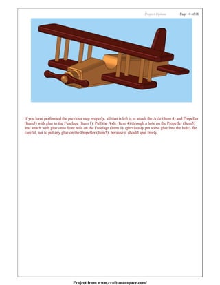 Project:Biplane        Page 18 of 18




If you have performed the previous step properly, all that is left is to attach the Axle (Item 4) and Propeller
(Item5) with glue to the Fuselage (Item 1). Pull the Axle (Item 4) through a hole on the Propeller (Item5)
and attach with glue onto front hole on the Fuselage (Item 1) (previously put some glue into the hole). Be
careful, not to put any glue on the Propeller (Item5), because it should spin freely.




                              Project from www.craftsmanspace.com/
 