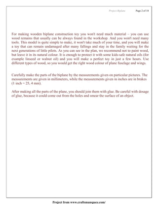 Project:Biplane     Page 2 of 18




For making wooden biplane construction toy you won't need much material – you can use
wood remains that usually can be always found in the workshop. And you won't need many
tools. This model is quite simple to make, it won't take much of your time, and you will make
a toy that can remain undamaged after many fallings and stay in the family waiting for the
next generations of little pilots. As you can see in the plan, we recommend not to paint wood,
but leave it in its natural colour. It is enough to protect it with some kids-safe natural oils (for
example linseed or walnut oil) and you will make a perfect toy in just a few hours. Use
different types of wood, so you would get the right wood colour of plane fuselage and wings.


Carefully make the parts of the biplane by the measurements given on particular pictures. The
measurements are given in millimeters, while the measurements given in inches are in brakes
(1 inch = 25, 4 mm).

After making all the parts of the plane, you should join them with glue. Be careful with dosage
of glue, because it could come out from the holes and smear the surface of an object.




                             Project from www.craftsmanspace.com/
 