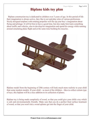 Project:Biplane   Page 1 of 18

                            Biplane kids toy plan
  Biplane construction toy is dedicated to children over 3 years of age. In this period of life
their imagination is always active, they like to act and play roles of various professions.
Nicely designed airplane with rotating propeller will fire up your boy`s imagination about
flying and pilotage. It will let him to have a good time, but also make him learn something
about traffic and vehicles, also to develop his imagination and spend his energy while running
around simulating plane flight and at the same time building his muscles.




Biplane model from the beginning of 20th century will look much more realistic to your child
than some modern models. If your child – as most of the children – likes to collect certain type
of toys, this biplane will be a nice addition to its collection of planes.


Biplane toy is being made completely of wood, so that you could give your child a toy which
is safe and environmentally friendly. Make sure that you do a perfect final surface treatment
of wood, so that you won't risk a wood splinter get into the finger of your child.




                            Project from www.craftsmanspace.com/
 