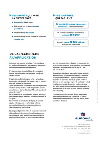 DIRECTION TECHNIQUE 
18, place de l’Europe - 92565 Rueil-Malmaison Cedex 
Tél. : 33 (0)1 47 16 38 00 - Fax : 33 (0)1 47 16 38 01 
www.eurovia.com 
technique@eurovia.com 
- Août 2014 - Photos : photothèque Eurovia 
DES ATOUTS QUI FONT 
LA DIFFÉRENCE 
Une rapidité d’exécution 
Un procédé mis en oeuvre par des 
spécialistes 
Une étanchéité très légère 
Une étanchéité et une couche de roulement 
«tout en un» 
DES CHIFFRES 
QUI PARLENT 
le premier système d’étanchéité 
liquide (SEL) sur tablier métallique 
Un complexe étanchéité-roulement à 
moins de 20 kg/m2 
Un poids plus de 10 fois inférieur 
à un procédé traditionnel 
Biplast est une nouvelle technique d’étanchéité pour 
les tabliers métalliques des ouvrages dont le poids des 
charges permanentes doit être minimisé. 
C’est un complexe bicouche à base de résine époxy-bitume, 
résine formulée et produite par Interdesco, 
filiale d’Eurovia. 
L’application de Biplast ne peut se faire qu’après une 
préparation soignée de la tôle-support, que ce soit par 
ponçage, sablage ou grenaillage. 
Après mise en oeuvre d’un primaire d’accrochage à base 
de résine époxy-bitume à froid, une première couche 
de cette même résine, chargée en filler, est répandue à 
raison de 1 kg/m2. 
La seconde couche, formulée avec la même résine, est 
plus riche en charges minérales et répandue à raison de 
1,5 kg/m2. 
Pour terminer la constitution de Biplast, la seconde 
couche est recouverte «à refus» de gravillons 
de granularité adaptée, gravillons spécialement 
sélectionnés pour leur fort PSV. 
Le complexe Biplast fait office de couche de roulement 
et accueille donc directement le trafic, ce qui permet 
de minimiser le poids supporté par l’ouvrage. Le PSV 
important des granulats en surface permet d’obtenir 
une très bonne adhérence. De plus, en laboratoire, des 
essais ont été menés sur des échantillons montrant une 
profondeur moyenne de texture de plus de 2 mm 
(NF EN 13036-1). 
Avant d’être réalisé pour la première fois sur la travée 
levante du pont Jacques Chaban-Delmas à Bordeaux, 
le complexe Biplast a fait l’objet de nombreux essais 
au centre de recherche d’Eurovia, qui ont permis de 
déposer un avis technique auprès du Céréma (ex Setra) 
certifiant un procédé «étanchéité-roulement» pour 
des ponts à dalle orthotrope d’épaisseur supérieure ou 
égale à 16 mm et recevant un trafic pouvant atteindre 
T0+ (1 500 Pl/j). 
La mise en oeuvre du complexe Biplast nécessite un 
haut niveau d’expérience et d’expertise, ce savoir-faire 
étant totalement maîtrisé par Sept Résine, filiale 
spécialisée d’Eurovia. 
De la recherche 
à l’application 
