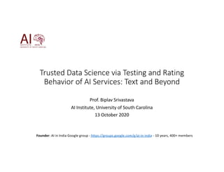 Trusted Data Science via Testing and Rating
Behavior of AI Services: Text and Beyond
Prof. Biplav Srivastava
AI Institute, University of South Carolina
13 October 2020
Founder: AI in India Google group - https://groups.google.com/g/ai-in-india - 10 years, 400+ members
 