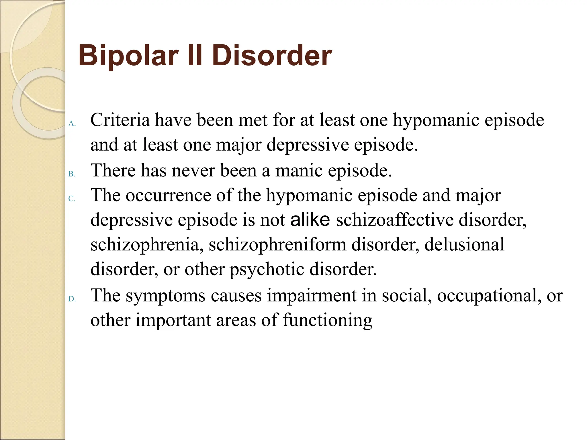 Bipolar II Disorder
A. Criteria have been met for at least one hypomanic episode
and at least one major depressive episode.
B. There has never been a manic episode.
C. The occurrence of the hypomanic episode and major
depressive episode is not alike schizoaffective disorder,
schizophrenia, schizophreniform disorder, delusional
disorder, or other psychotic disorder.
D. The symptoms causes impairment in social, occupational, or
other important areas of functioning
 