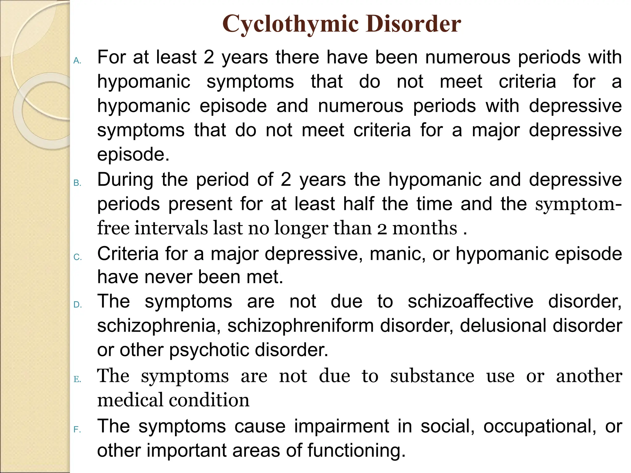 Cyclothymic Disorder
A. For at least 2 years there have been numerous periods with
hypomanic symptoms that do not meet criteria for a
hypomanic episode and numerous periods with depressive
symptoms that do not meet criteria for a major depressive
episode.
B. During the period of 2 years the hypomanic and depressive
periods present for at least half the time and the symptom-
free intervals last no longer than 2 months .
C. Criteria for a major depressive, manic, or hypomanic episode
have never been met.
D. The symptoms are not due to schizoaffective disorder,
schizophrenia, schizophreniform disorder, delusional disorder
or other psychotic disorder.
E. The symptoms are not due to substance use or another
medical condition
F. The symptoms cause impairment in social, occupational, or
other important areas of functioning.
 