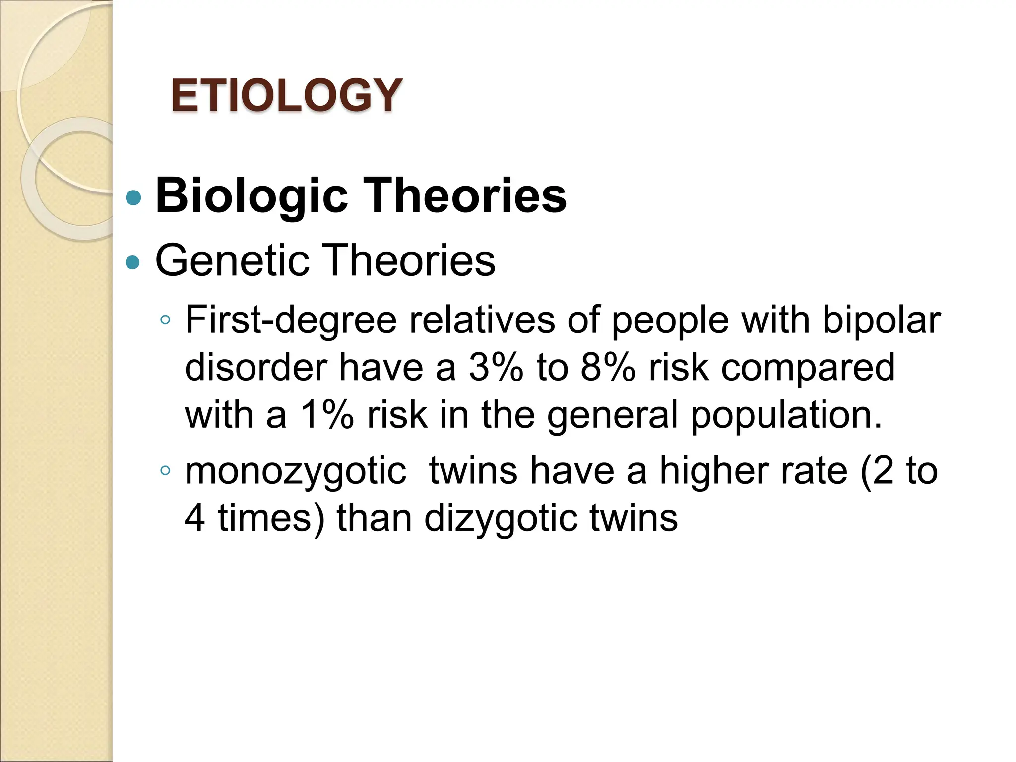 ETIOLOGY
 Biologic Theories
 Genetic Theories
◦ First-degree relatives of people with bipolar
disorder have a 3% to 8% risk compared
with a 1% risk in the general population.
◦ monozygotic twins have a higher rate (2 to
4 times) than dizygotic twins
 