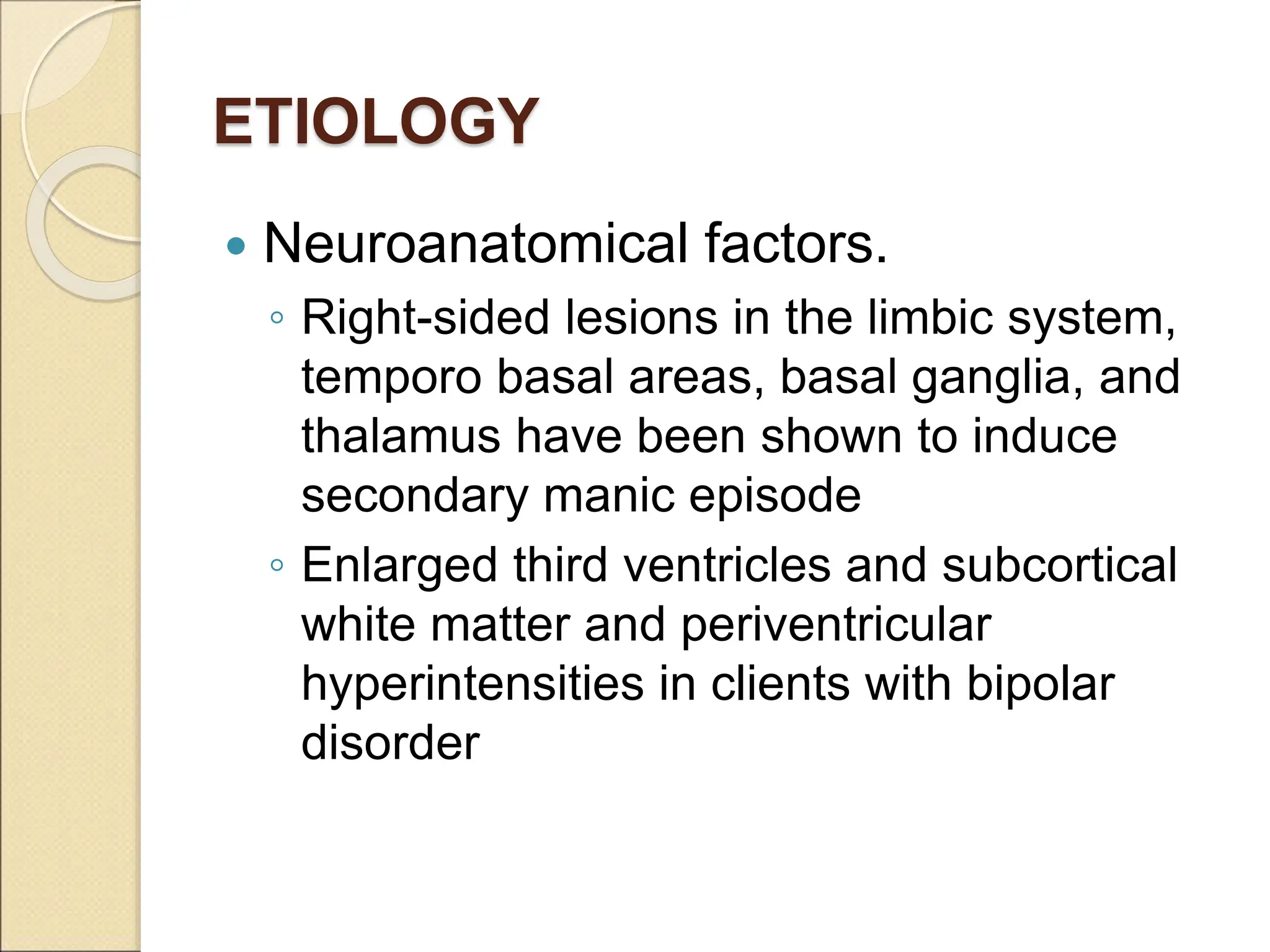 ETIOLOGY
 Neuroanatomical factors.
◦ Right-sided lesions in the limbic system,
temporo basal areas, basal ganglia, and
thalamus have been shown to induce
secondary manic episode
◦ Enlarged third ventricles and subcortical
white matter and periventricular
hyperintensities in clients with bipolar
disorder
 