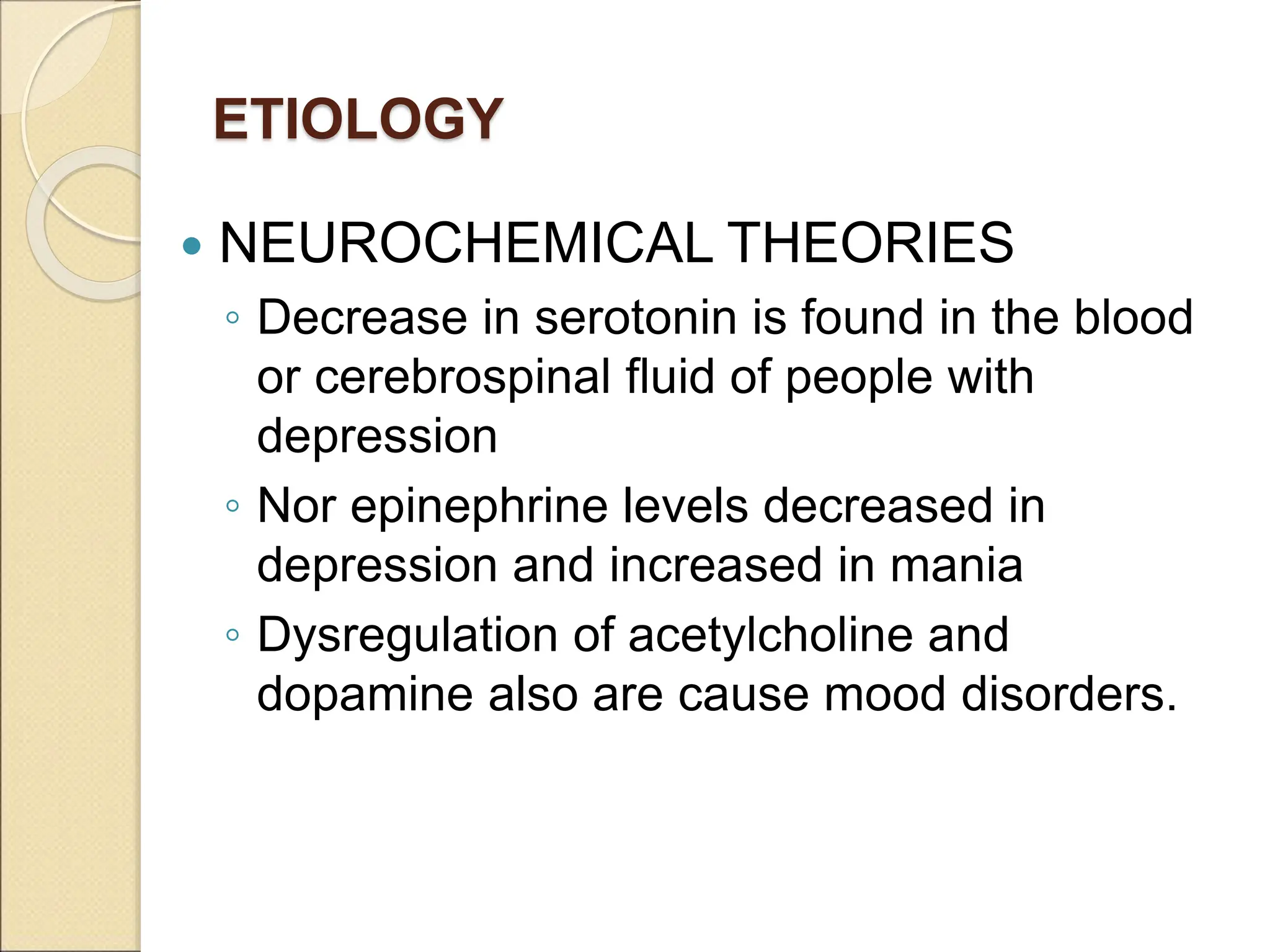 ETIOLOGY
 NEUROCHEMICAL THEORIES
◦ Decrease in serotonin is found in the blood
or cerebrospinal fluid of people with
depression
◦ Nor epinephrine levels decreased in
depression and increased in mania
◦ Dysregulation of acetylcholine and
dopamine also are cause mood disorders.
 