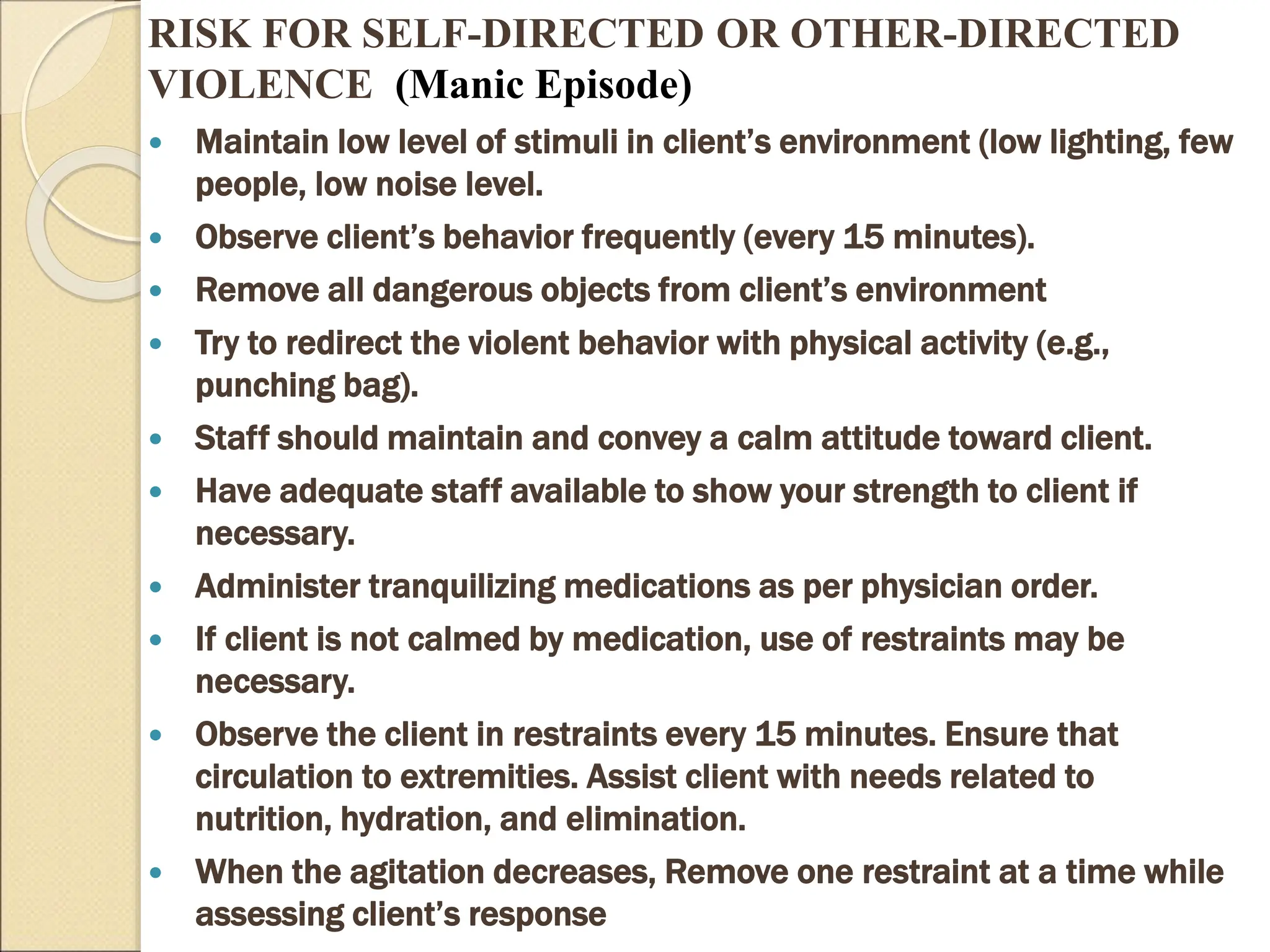 RISK FOR SELF-DIRECTED OR OTHER-DIRECTED
VIOLENCE (Manic Episode)
 Maintain low level of stimuli in client’s environment (low lighting, few
people, low noise level.
 Observe client’s behavior frequently (every 15 minutes).
 Remove all dangerous objects from client’s environment
 Try to redirect the violent behavior with physical activity (e.g.,
punching bag).
 Staff should maintain and convey a calm attitude toward client.
 Have adequate staff available to show your strength to client if
necessary.
 Administer tranquilizing medications as per physician order.
 If client is not calmed by medication, use of restraints may be
necessary.
 Observe the client in restraints every 15 minutes. Ensure that
circulation to extremities. Assist client with needs related to
nutrition, hydration, and elimination.
 When the agitation decreases, Remove one restraint at a time while
assessing client’s response
 