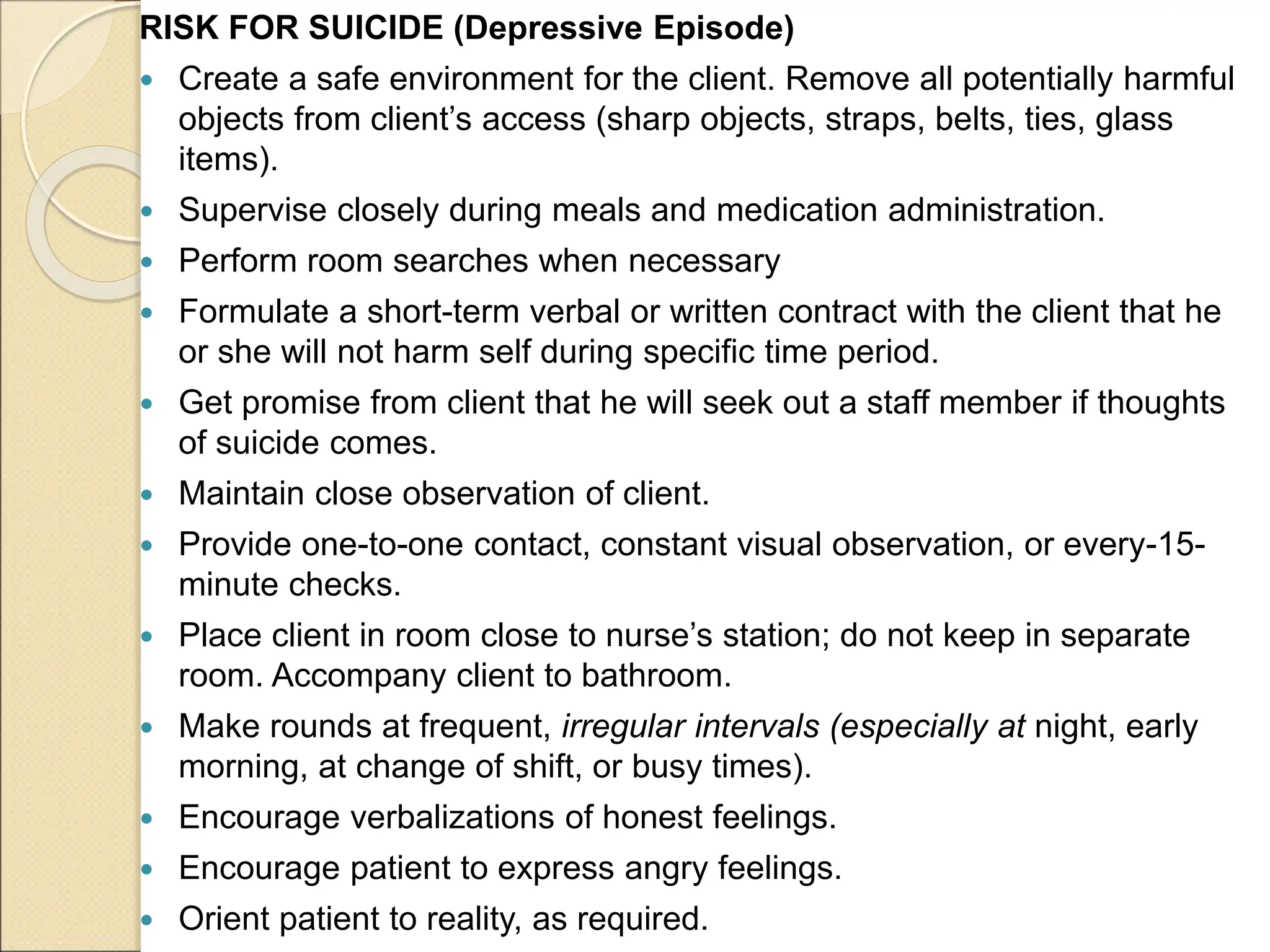 RISK FOR SUICIDE (Depressive Episode)
 Create a safe environment for the client. Remove all potentially harmful
objects from client’s access (sharp objects, straps, belts, ties, glass
items).
 Supervise closely during meals and medication administration.
 Perform room searches when necessary
 Formulate a short-term verbal or written contract with the client that he
or she will not harm self during specific time period.
 Get promise from client that he will seek out a staff member if thoughts
of suicide comes.
 Maintain close observation of client.
 Provide one-to-one contact, constant visual observation, or every-15-
minute checks.
 Place client in room close to nurse’s station; do not keep in separate
room. Accompany client to bathroom.
 Make rounds at frequent, irregular intervals (especially at night, early
morning, at change of shift, or busy times).
 Encourage verbalizations of honest feelings.
 Encourage patient to express angry feelings.
 Orient patient to reality, as required.
 