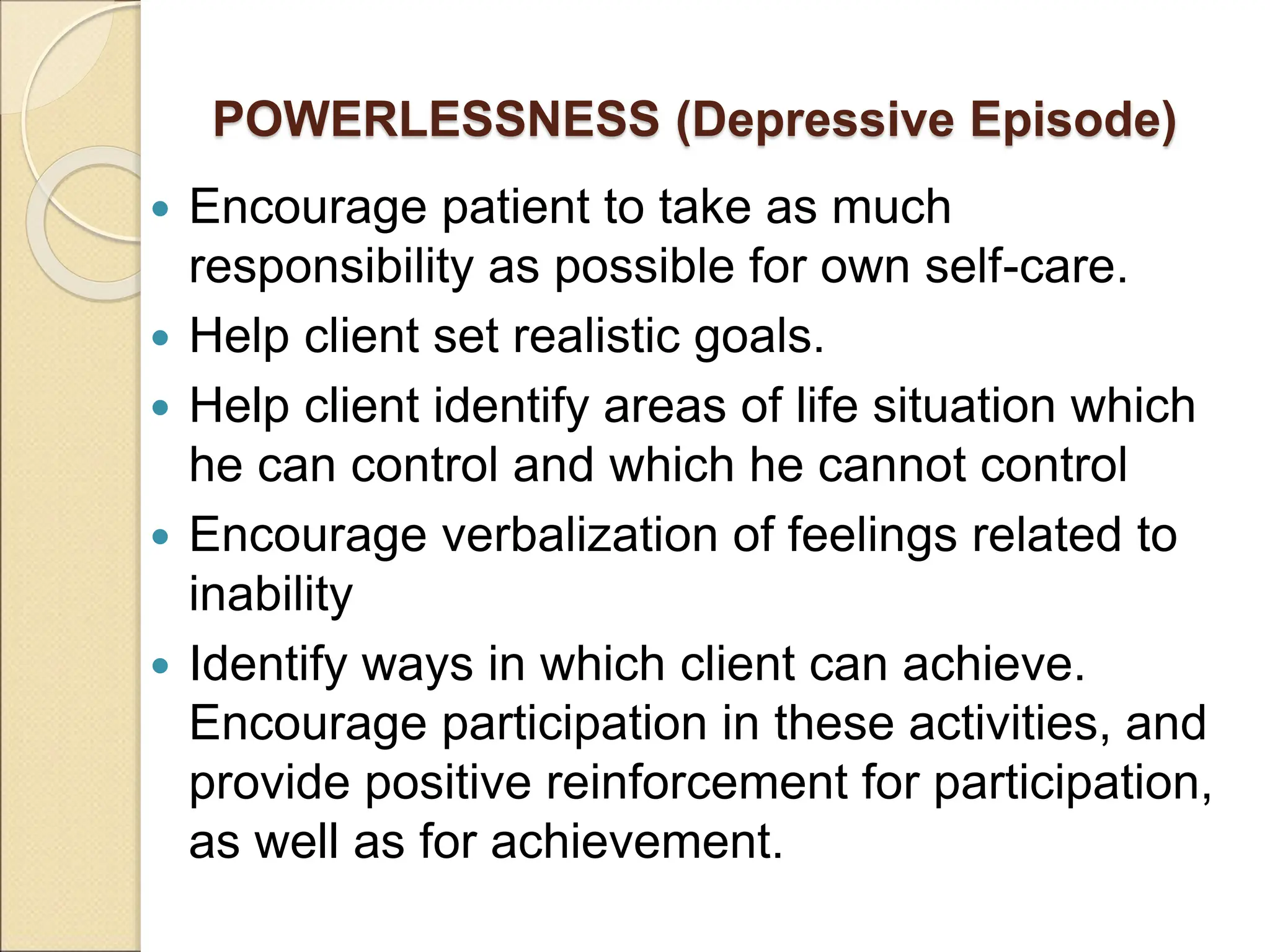 POWERLESSNESS (Depressive Episode)
 Encourage patient to take as much
responsibility as possible for own self-care.
 Help client set realistic goals.
 Help client identify areas of life situation which
he can control and which he cannot control
 Encourage verbalization of feelings related to
inability
 Identify ways in which client can achieve.
Encourage participation in these activities, and
provide positive reinforcement for participation,
as well as for achievement.
 