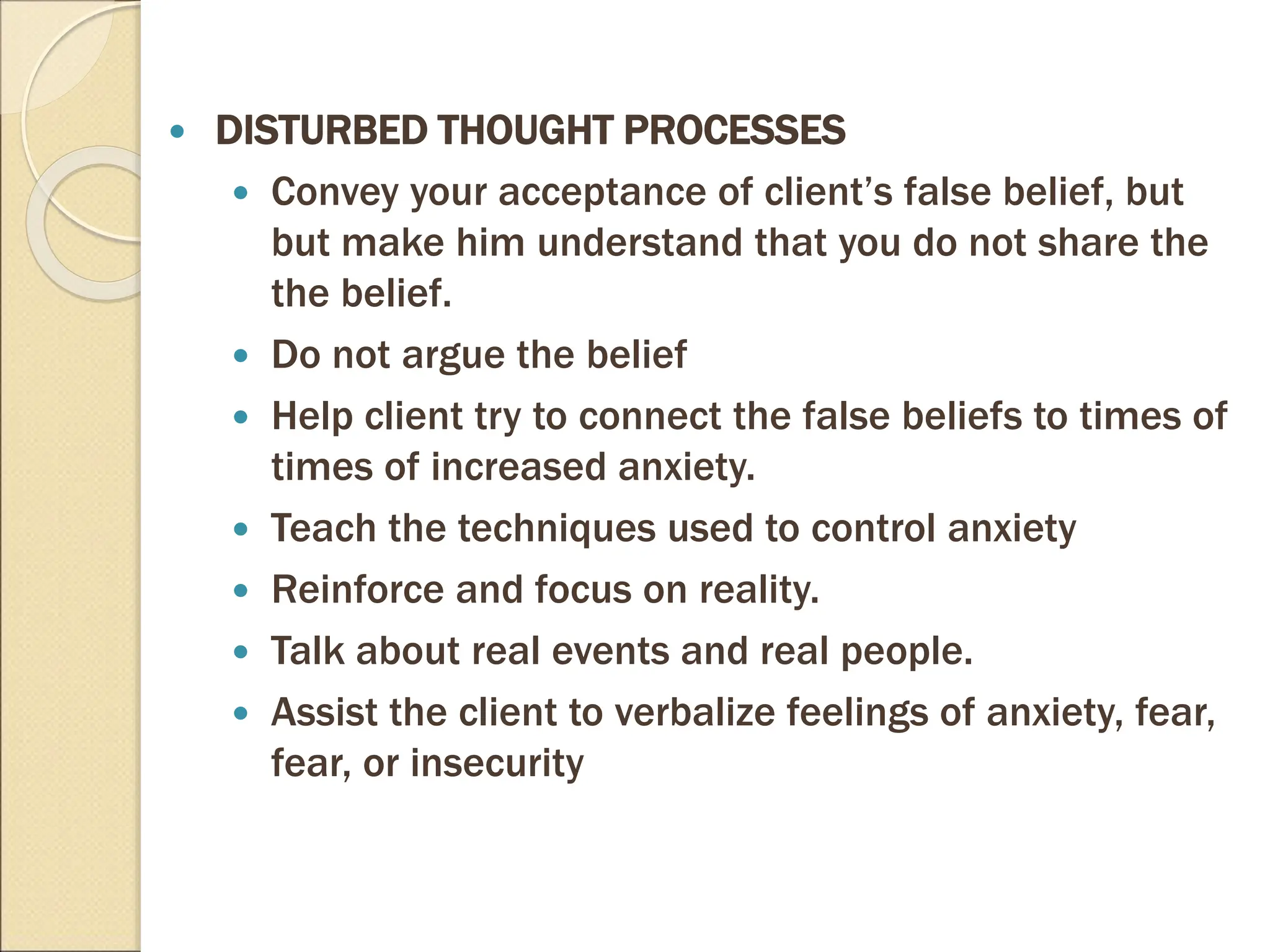  DISTURBED THOUGHT PROCESSES
 Convey your acceptance of client’s false belief, but
but make him understand that you do not share the
the belief.
 Do not argue the belief
 Help client try to connect the false beliefs to times of
times of increased anxiety.
 Teach the techniques used to control anxiety
 Reinforce and focus on reality.
 Talk about real events and real people.
 Assist the client to verbalize feelings of anxiety, fear,
fear, or insecurity
 