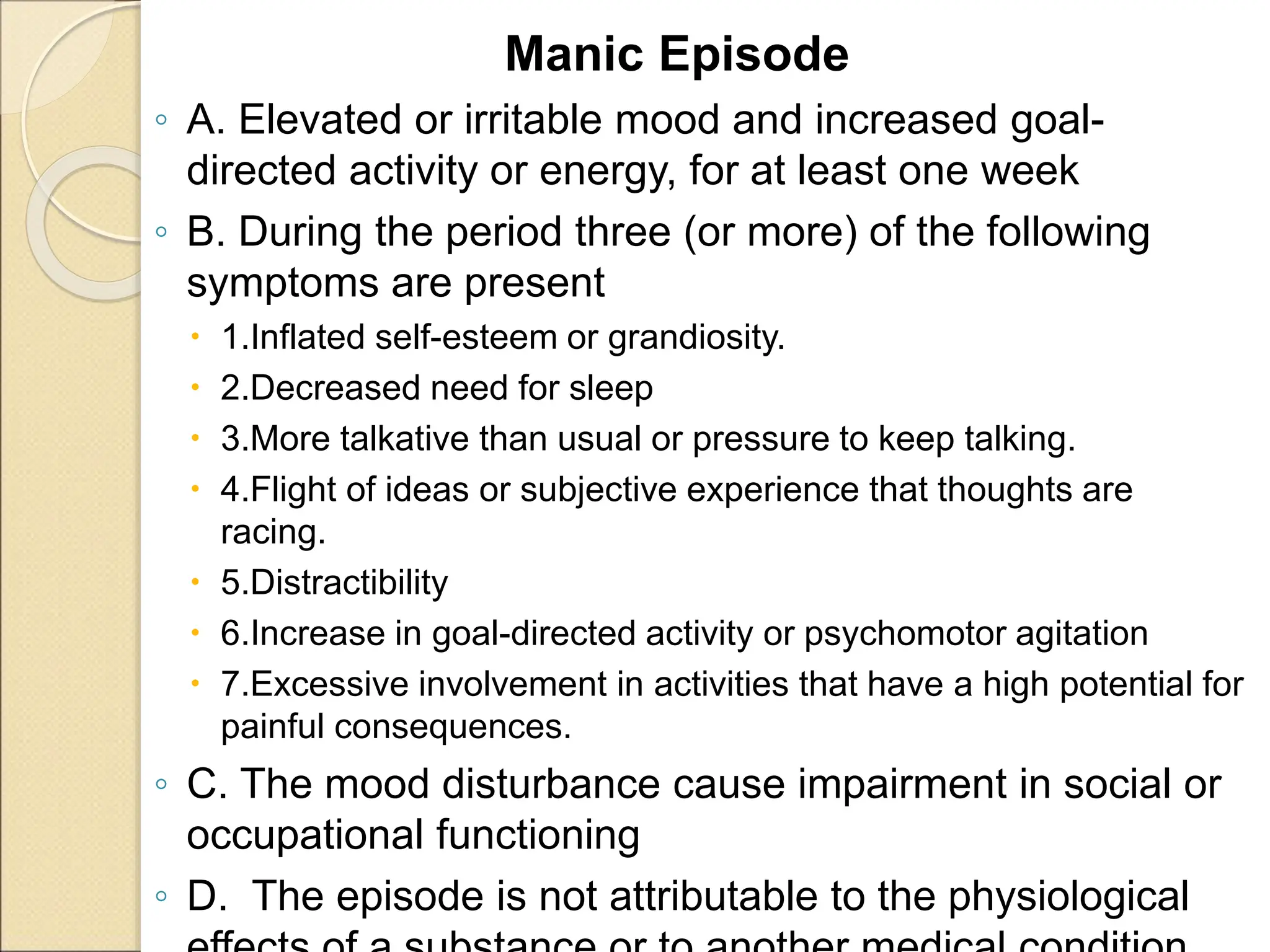 Manic Episode
◦ A. Elevated or irritable mood and increased goal-
directed activity or energy, for at least one week
◦ B. During the period three (or more) of the following
symptoms are present
 1.Inflated self-esteem or grandiosity.
 2.Decreased need for sleep
 3.More talkative than usual or pressure to keep talking.
 4.Flight of ideas or subjective experience that thoughts are
racing.
 5.Distractibility
 6.Increase in goal-directed activity or psychomotor agitation
 7.Excessive involvement in activities that have a high potential for
painful consequences.
◦ C. The mood disturbance cause impairment in social or
occupational functioning
◦ D. The episode is not attributable to the physiological
 