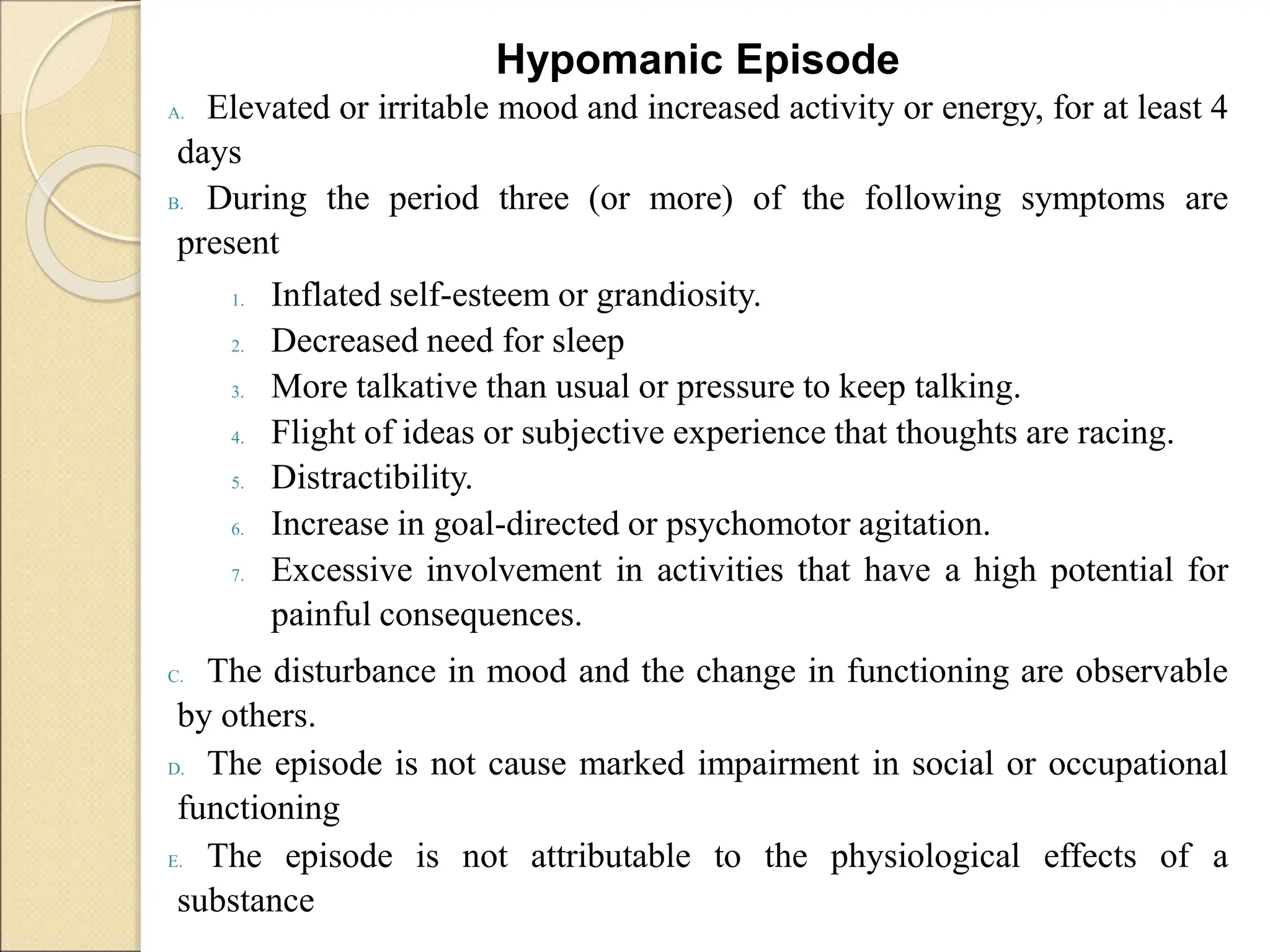 Hypomanic Episode
A. Elevated or irritable mood and increased activity or energy, for at least 4
days
B. During the period three (or more) of the following symptoms are
present
1. Inflated self-esteem or grandiosity.
2. Decreased need for sleep
3. More talkative than usual or pressure to keep talking.
4. Flight of ideas or subjective experience that thoughts are racing.
5. Distractibility.
6. Increase in goal-directed or psychomotor agitation.
7. Excessive involvement in activities that have a high potential for
painful consequences.
C. The disturbance in mood and the change in functioning are observable
by others.
D. The episode is not cause marked impairment in social or occupational
functioning
E. The episode is not attributable to the physiological effects of a
substance
 