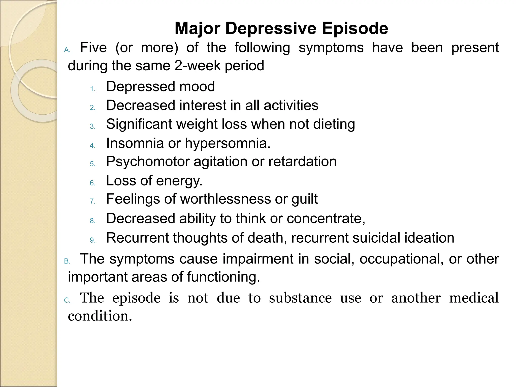 Major Depressive Episode
A. Five (or more) of the following symptoms have been present
during the same 2-week period
1. Depressed mood
2. Decreased interest in all activities
3. Significant weight loss when not dieting
4. Insomnia or hypersomnia.
5. Psychomotor agitation or retardation
6. Loss of energy.
7. Feelings of worthlessness or guilt
8. Decreased ability to think or concentrate,
9. Recurrent thoughts of death, recurrent suicidal ideation
B. The symptoms cause impairment in social, occupational, or other
important areas of functioning.
C. The episode is not due to substance use or another medical
condition.
 