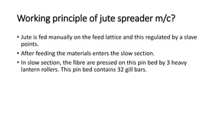 Working principle of jute spreader m/c?
• Jute is fed manually on the feed lattice and this regulated by a slave
points.
• After feeding the materials enters the slow section.
• In slow section, the fibre are pressed on this pin bed by 3 heavy
lantern rollers. This pin bed contains 32 gill bars.
 