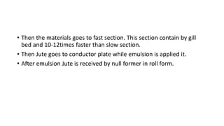 • Then the materials goes to fast section. This section contain by gill
bed and 10-12times faster than slow section.
• Then Jute goes to conductor plate while emulsion is applied it.
• After emulsion Jute is received by null former in roll form.
 