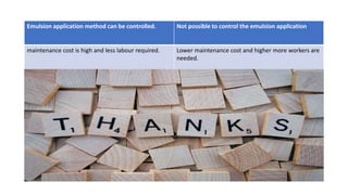 Emulsion application method can be controlled. Not possible to control the emulsion application
maintenance cost is high and less labour required. Lower maintenance cost and higher more workers are
needed.
 