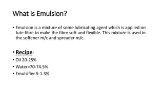 What is Emulsion?
• Emulsion is a mixture of some lubricating agent which is applied on
Jute fibre to make the fibre soft and flexible. This mixture is used in
the soffener m/c and spreader m/c.
• Recipe:
• Oil 20-25%
• Water=70-74.5%
• Emulsifier 5-1.3%
 