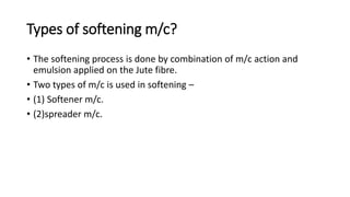 Types of softening m/c?
• The softening process is done by combination of m/c action and
emulsion applied on the Jute fibre.
• Two types of m/c is used in softening –
• (1) Softener m/c.
• (2)spreader m/c.
 