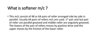 What is softener m/c ?
• This m/c consist of 48 or 64 pairs of roller arranged side by side in
parallel. Usually 64 pairs of rollers m/c are used. 1st pair and last pair
of roller are parallel grooved and middle roller are angularly grooved.
The lowers of the pair of rollers moves by positive drive and the
upper moves by the friction of the lower roller.
 