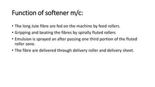 Function of softener m/c:
• The long Jute fibre are fed on the machine by feed rollers.
• Gripping and beating the fibres by spirally fluted rollers
• Emulsion is sprayed an after passing one third portion of the fluted
roller zone.
• The fibre are delivered through delivery roller and delivery sheet.
 