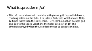 What is spreader m/c?
• This m/c has a slow chain contains with pins or grill bars which have a
combing action on the Jute. It has also a fast chain which moves 10 to
12 times faster than the slow. chain. Here combing action occures and
also due to the speed variations the fibres get draft of 10. The
emulsion sprayed when the Jute fibre moves to conductor plate.
 