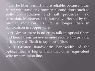 vi) The fiber is much more reliable, because it can
better withstand environmental conditions such as
pollution, radiation and salt produces no
corrosion. Moreover, it is normally affected by the
nuclear radiation. Its life is longer than in
comparison to copper wire.
vii) Almost there is no cross-talk in optical fibers
and hence transmission is more secure and private,
as it is very difficult to tap into a fiber.
viii) Greater Bandwidth: Bandwidth of the
optical fiber is higher than that of an equivalent
wire transmission line.
 