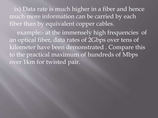 ix) Data rate is much higher in a fiber and hence
much more information can be carried by each
fiber than by equivalent copper cables.
example:- at the immensely high frequencies of
an optical fiber, data rates of 2Gbps over tens of
kilometer have been demonstrated . Compare this
to the practical maximum of hundreds of Mbps
over 1km for twisted pair.
 