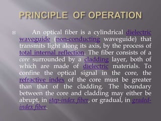  An optical fiber is a cylindrical dielectric
waveguide (non-conducting waveguide) that
transmits light along its axis, by the process of
total internal reflection. The fiber consists of a
core surrounded by a cladding layer, both of
which are made of dielectric materials. To
confine the optical signal in the core, the
refractive index of the core must be greater
than that of the cladding. The boundary
between the core and cladding may either be
abrupt, in step-index fiber, or gradual, in graded-
index fiber.
 