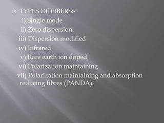  TYPES OF FIBERS:-
i) Single mode
ii) Zero dispersion
iii) Dispersion modified
iv) Infrared
v) Rare earth ion doped
vi) Polarization maintaining
vii) Polarization maintaining and absorption
reducing fibres (PANDA).
 