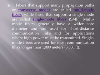  Fibers that support many propagation paths
or transverse modes are called multi-mode
fibers, while those that support a single mode
are called single-mode fibers (SMF). Multi-
mode fibers generally have a wider core
diameter and are used for short-distance
communication links and for applications
where high power must be transmitted. Single-
mode fibers are used for most communication
links longer than 1,000 meters (3,300 ft).
 