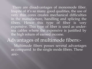 There are disadvantages of monomode fiber.
Inspite of it’s so many good qualities, the use of
very thin cores creates mechanical difficulties
in the manufacture, handling and splicing the
fibers. Hence this type of fiber is very
expensive. This type of fiber is used as under-
sea cables where the expensive is justified by
the high return of earned income.
Advantages of multimode fibers:-
Multimode fibers posses several advantages
as compared to the single mode fibers. These
are:-
 