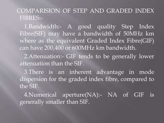 COMPARISION OF STEP AND GRADED INDEX
FIBRES:-
1.Bandwidth:- A good quality Step Index
Fibre(SIF) may have a bandwidth of 50MHz km
where as the equivalent Graded Index Fibre(GIF)
can have 200,400 or 600MHz km bandwidth.
2.Attenuation:- GIF tends to be generally lower
attenuation than the SIF.
3.There is an inherent advantage in mode
dispersion for the graded index fibre, compared to
the SIF.
4.Numerical aperture(NA):- NA of GIF is
generally smaller than SIF.
 
