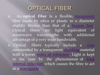  An optical fiber is a flexible, transparent
fiber made by silica or plastic to a diameter
slightly thicker than that of a human hair.
Optical fibers are light equivalent of
microwave wavelengths with additional
advantage of a very wide bandwidth.
 Optical fibers typically include a core
surrounded by a transparent cladding material
with a lower index of refraction. Light is kept
in the core by the phenomenon of total
internal reflection which causes the fibre to act
as a waveguide.
 