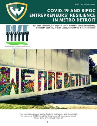 COVID-19 AND BIPOC
ENTREPRENEURS' RESILIENCE
IN METRO DETROIT
By: Sean Camburn, Kai English, Olivia Monette, Danyyil Nosovskiy,
Elizabeth Scofield, Allison Lucas, Rahul Mitra & Marijo Upshaw
RISE Lab White Paper:
This report is produced by the Resilient Institutions and Sustainable
Environments (RISE) Lab at the Department of Communication at
Wayne State University, Detroit MI.
1
 
