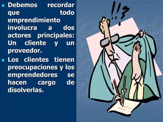 Debemos recordar
que todo
emprendimiento
involucra a dos
actores principales:
Un cliente y un
proveedor.
 Los clientes tienen
preocupaciones y los
emprendedores se
hacen cargo de
disolverlas.
 
