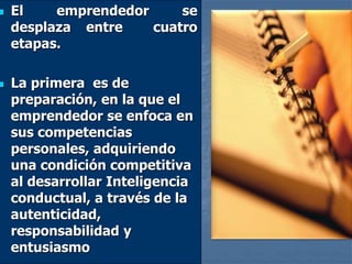  El emprendedor se
desplaza entre cuatro
etapas.
 La primera es de
preparación, en la que el
emprendedor se enfoca en
sus competencias
personales, adquiriendo
una condición competitiva
al desarrollar Inteligencia
conductual, a través de la
autenticidad,
responsabilidad y
entusiasmo
 