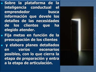  Sobre la plataforma de la
inteligencia conductual el
emprendedor busca
información que devele los
detalles de las necesidades
de los clientes que ha
elegido atender.
 Fija metas en función de la
preocupación de los clientes
 y elabora planes detallados
en varios escenarios
posibles, con lo que cierra la
etapa de preparación y entra
a la etapa de articulación.
 