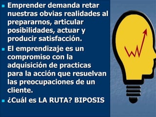  Emprender demanda retar
nuestras obvias realidades al
prepararnos, articular
posibilidades, actuar y
producir satisfacción.
 El emprendizaje es un
compromiso con la
adquisición de practicas
para la acción que resuelvan
las preocupaciones de un
cliente.
 ¿Cuál es LA RUTA? BIPOSIS
 