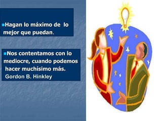 Hagan lo máximo de lo
mejor que puedan.
Nos contentamos con lo
mediocre, cuando podemos
hacer muchísimo más.
Gordon B. Hinkley
 