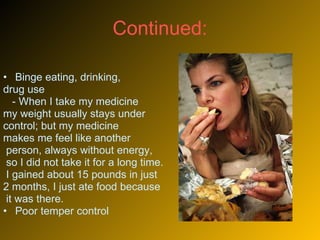Continued:  Binge eating, drinking,  drug use - When I take my medicine  my weight usually stays under  control; but my medicine  makes me feel like another person, always without energy, so I did not take it for a long time. I gained about 15 pounds in just  2 months, I just ate food because it was there.  Poor temper control 