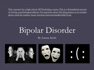 Bipolar Disorder
By Emma Smith
This a project for a high school AP Psychology course. This is a fictionalized account
of having a psychological ailment. For questions about this blog project or its content
please email the teacher, Laura Astorian: laura.astorian@cobbk12.org
 