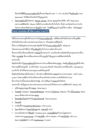 เป็นชนิดที่ผู้ที่มีอาการอารมณ์สองขั้วเป็นเยอะที่สุดประมาณ 5- 15% และมักจะใช้ยาต้านเศร้า (Anti-
depressants) ไม่ได้ผลหรือกลับทาให้อาการแย่ลง
5. โรคอารมณ์สองขั้วชนิดผสม (Bipolar disorder, Mixed) อาการมักจะเกิดซึม เศร้า (Depression)
และอารมณ์ดีผิดปกติ (Mania) เกิดขึ้นในเวลาเดียวกันหรือใกล้ๆกัน ซึ่งมัก จะเกิดบ่อยในระหว่างวัน
โดยอาการมักจะมีพลังเยอะและซึมเศร้าร่วมกัน โดยผู้ที่มีอาการในกลุ่มนี้มีความเสี่ยง “ฆ่าตัวตายสูง”
โรคอารมณ์สองขั้วมีสาเหตุจากอะไร?
ไม่มีใครทราบสาเหตุที่แท้จริงของการเกิดโรคอารมณ์สองขั้ว แต่ที่ชัดเจนคือไม่เกี่ยวกับการเลี้ยงดูที่ผิด
หรือไม่เกี่ยวกับการมีความบกพร่องทางจริยธรรม หรือบุคลิกภาพที่ผิดปกติ
ซึ่งในงานวิจัยปัจจุบันคาดว่าสาเหตุสาคัญที่ทาให้เกิดโรคอารมณ์สองขั้วคือ พันธุกรรม
โดยเฉพาะครอบครัวที่มีประวัติโรคซึมเศร้าหรือโรคอารมณ์สองขั้วมาก่อน
ซึ่งคนเหล่านี้จะเสี่ยงมากที่จะมีความเครียดทั้งกายและใจ นอนน้อย มีความสัมพันธ์กับคนทุกคนอย่างสั้นๆ
ใช้สุรายาเสพติด ซึ่งการเปลี่ยนแปลงเหล่านี้จะกระตุ้นให้อาการอารมณ์ดีผิดปกติเกิดขึ้น
นอกจากนั้น
ปัจจุบันยังเชื่อว่าโรคอารมณ์สองขั้วเกิดจากการทางานที่ผิดปกติของสมอง โดยมีสารสื่อประสาทที่เกี่ยวข้อง
กับอารมณ์ที่ไม่สมดุลคือ สารซีโรโทนิน (Serotonin) น้อยเกิน ไปและมีสารนอร์อีพิเนฟริน (Epinephrine)
มากเกินไป ทาให้ไม่สามารถควบคุมอารมณ์ให้สมดุลได้
ปัจจุบันยังมีหลักฐานที่สนับสนุนว่า มีการทางานที่ผิดปกติของสมองส่วนระบบควบคุมอา รมณ์ (Limbic
system) โดยอารมณ์ที่แกว่งไปมาเป็นสองขั้วจะคล้ายกับการเกิดอาการชักที่เกิดกับร่างกาย
ซึ่งการรักษาโรคนี้ตอบสนองดีต่อยากันชัก เพราะมีปัญหาในสมองคล้ายคลึงกัน
นอกจากนั้น ยังมีโรคทางกายบางอย่างและยาบางตัวอาจทาให้เกิดอาการอารมณ์ดีผิดปกติ (Mania) เช่น
1. อุบัติเหตุกระทบกระเทือนสมอง (Head injury)
2. โรคลมชัก (Epilepsy) โรคหลอดเลือดสมอง (Stroke)โรคไมเกรน (Migrain) หรือ เนื้องอกสมอง (Brain
tumor) ที่เกิดบางตาแหน่งของสมอง
3. ไทรอยด์ฮอร์โมนผิดปกติ/โรคต่อมไทรอยด์ (Thyroid disease)
4. โรคเอดส์
5. การติดเชื้อในระบบประสาทส่วนกลาง (CNS system)
6. โรคแพ้ภูมิตนเอง/โรคออโตอิมมูนเช่น เอสแอลอี (SLE)
7. ยาบางชนิดเช่น ยาแก้ซึมเศร้า (Antidepressant), ยากดภูมิคุ้มกันต้านทานโรคของร่าง
กายประเภท Corticosteroid, ยาโรคสมาธิสั้น (เช่น ยา Ritalin), ยาโรคพาร์กินสัน (เช่น Levo-
dopa), ยาเสพติดต่างๆ (เช่น Amphetamine, Cocaine)
 