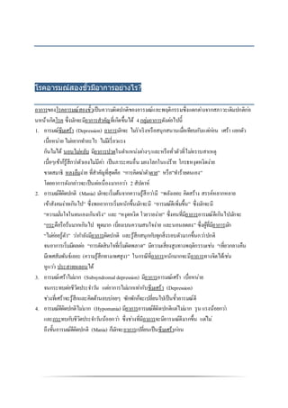 โรคอารมณ์สองขั้วมีอาการอย่างไร?
อาการของโรคอารมณ์สองขั้วเป็นความผิดปกติของอารมณ์และพฤติกรรมซึ่งแตกต่างจากสภาวะเดิมปกติก่อ
นหน้าเกิดโรค ซึ่งมักจะมีอาการสาคัญที่เกิดขึ้นได้ 4กลุ่มอาการดังต่อไปนี้
1. อารมณ์ซึมเศร้า (Depression) อาการมักจะ ไม่ร่าเริงหรือสนุกสนานเมื่อเทียบกับแต่ก่อน เศร้า แยกตัว
เบื่อหน่าย ไม่อยากทาอะไร ไม่มีเรี่ยวแรง
กินไม่ได้ นอนไม่หลับ มีอาการปวดในตาแหน่งต่างๆ/และหรือทั่วตัวที่ไม่ทราบสาเหตุ
เบื่อๆเข้าก็รู้สึกว่าตัวเองไม่มีค่า เป็นภาระคนอื่น มองโลกในแง่ร้าย โกรธหงุดหงิดง่าย
ขาดสมาธิ หลงลืมง่าย ที่สาคัญที่สุดคือ “การคิดฆ่าตัวตาย” หรือ”ทาร้ายตนเอง”
โดยอาการดังกล่าวจะเป็นต่อเนื่องมากกว่า 2 สัปดาห์
2. อารมณ์ดีผิดปกติ (Mania) มักจะเริ่มต้นจากความรู้สึกว่ามี “พลังเยอะ คิดสร้าง สรรค์หลากหลาย
เข้าสังคมง่ายเกินไป” ซึ่งพออาการเริ่มหนักขึ้นมักจะมี “อารมณ์ดีเพิ่มขึ้น” ซึ่งมักจะมี
“ความมั่นใจในตนเองเกินจริง” และ “หงุดหงิด โวยวายง่าย” ซึ่งคนที่มีอาการอารมณ์ดีเกินไปมักจะ
“กระตือรือร้นมากเกินไป พูดมาก เบี่ยงเบนความสนใจง่าย และนอนลดลง” ซึ่งผู้ที่มีอาการมัก
“ไม่ค่อยรู้ตัว” ว่ากาลังมีอาการผิดปกติ และรู้สึกสนุกกับทุกสิ่งรอบตัวมากขึ้นกว่าปกติ
จนอาการเริ่มมีผลต่อ “การตัดสินใจที่เริ่มผิดพลาด” มีความเสี่ยงสูงทางพฤติกรรมเช่น “เที่ยวกลางคืน
มีเพศสัมพันธ์เยอะ (ความรู้สึกทางเพศสูง)” ในกรณีที่อาการหนักมากจะมีอาการทางจิตได้เช่น
หูแว่ว ประสาทหลอนได้
3. อารมณ์เศร้าไม่มาก (Subsyndromaldepression) มีอาการอารมณ์เศร้า เบื่อหน่าย
จนกระทบต่อชีวิตประจาวัน แต่อาการไม่มากเท่ากับซึมเศร้า (Depression)
ช่วงที่เศร้าจะรู้สึกและคิดด้านลบบ่อยๆ ซักพักก็จะเปลี่ยนไปเป็นขั้วอารมณ์ดี
4. อารมณ์ดีผิดปกติไม่มาก (Hypomania) มีอาการอารมณ์ดีผิดปกติแต่ไม่มาก รุน แรงน้อยกว่า
และกระทบกับชีวิตประจาวันน้อยกว่า ซึ่งช่วงที่มีอาการจะมีอารมณ์ดีมากขึ้น แต่ไม่
ถึงขั้นอารมณ์ดีผิดปกติ (Mania) ก็มักจะอาการเปลี่ยนเป็นซึมเศร้าก่อน
 