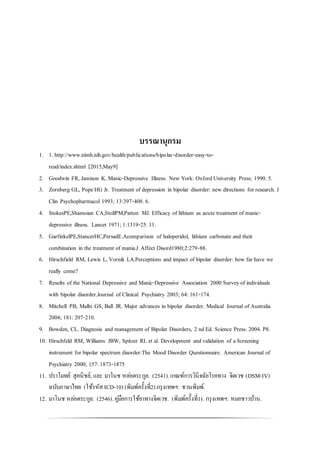 บรรณานุกรม
1. 1. http://www.nimh.nih.gov/health/publications/bipolar-disorder-easy-to-
read/index.shtml [2015,May9]
2. Goodwin FR, Jamison K. Manic-Depressive Illness. New York: OxfordUniversity Press; 1990. 5.
3. Zornberg GL, PopeHG Jr. Treatment of depression in bipolar disorder: new directions for research. J
Clin Psychopharmacol 1993; 13:397-408. 6.
4. StokesPE,Shamoian CA,StollPM,Patton MJ. Efficacy of lithium as acute treatment of manic-
depressive illness. Lancet 1971;1:1319-25. 11.
5. GarfinkelPE,StancerHC,PersadE.Acomparison of haloperidol, lithium carbonate and their
combination in the treatment of mania.J Affect Disord1980;2:279-88.
6. Hirschfield RM, Lewis L, Vornik LA.Perceptions and impact of bipolar disorder: how far have we
really come?
7. Results of the National Depressive and Manic-Depressive Association 2000 Surveyof individuals
with bipolar disorder.Journal of Clinical Psychiatry 2003; 64:161-174.
8. Mitchell PB, Malhi GS, Ball JR. Major advances in bipolar disorder. Medical Journal of Australia
2004; 181: 207-210.
9. Bowden, CL. Diagnosis and management of Bipolar Disorders, 2 ndEd. Science Press. 2004. P8.
10. Hirschfeld RM, Williams JBW, Spitzer RL et al. Development andvalidation of aScreening
instrument for bipolar spectrum disorder:The Mood Disorder Questionnaire. American Journal of
Psychiatry 2000; 157: 1873-1875
11. ปราโมทย์ สุคนิชย์, และ มาโนช หล่อตระกูล. (2541).เกณฑ์การวินิจฉัยโรคทาง จิตเวช (DSM-IV)
ฉบับภาษาไทย (ใช้รหัสICD-10) (พิมพ์ครั้งที่2).กรุงเทพฯ: ชวนพิมพ์.
12. มาโนช หล่อตระกูล. (2546).คู่มือการใช้ยาทางจิตเวช. (พิมพ์ครั้งที่1). กรุงเทพฯ: หมอชาวบ้าน.
 