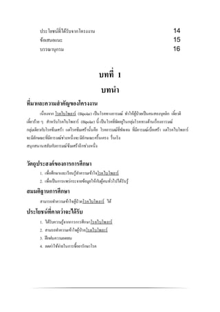 ประโยชน์ที่ได้รับจากโครงงาน 14
ข้อเสนอแนะ 15
บรรณานุกรม 16
บทที่ 1
บทนา
ที่มาและความสาคัญของโครงงาน
เนื่องจาก โรคไบโพลาร์ (Bipolar) เป็นโรคทางอารมณ์ ทาให้ผู้ป่วยเป็นคนสองบุคลิก เดี๋ยวดี
เดี๋ยวร้าย ๆ สาหรับโรคไบโพลาร์ (Bipolar) นี้ เป็นโรคที่จัดอยู่ในกลุ่มโรคทางด้านเรื่องอารมณ์
กลุ่มเดียวกับโรคซึมเศร้า แต่โรคซึมเศร้านั้นคือ โรคอารมณ์ที่ชัดเจน ที่มีอารมณ์เบื่อเศร้า แต่โรคไบโพลาร์
จะมีลักษณะที่มีอารมณ์ช่วงหนึ่งจะมีลักษณะครื้นเครง รื่นเริง
สนุกสนานสลับกับอารมณ์ซึมเศร้าอีกช่วงหนึ่ง
วัตถุประสงค์ของการการศึกษา
1. เพื่อศึกษาและเรียนรู้ทาความเข้าใจโรคไบโพลาร์
2. เพื่อเป็นการแพร่กระจายข้อมูลให้กับผู้คนทั่วไปได้รับรู้
สมมติฐานการศึกษา
สามารถทาความเข้าใจผู้ป่วยโรคไบโพลาร์ ได้
ประโยชน์ที่คาดว่าจะได้รับ
1. ได้รับความรู้จากการการศึกษาโรคไบโพลาร์
2. สามรถทาความเข้าใจผู้ป่วยโรคไบโพลาร์
3. ฝึกฝนความอดทน
4. ลดค่าใช้จ่ายในการซื้อยารักษาโรค
 