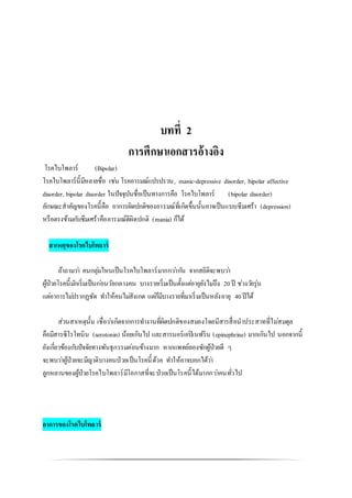 บทที่ 2
การศึกษาเอกสารอ้างอิง
โรคไบโพลาร์ (Bipolar)
โรคไบโพลาร์นี้มีหลายชื่อ เช่น โรคอารมณ์แปรปรวน, manic-depressive disorder, bipolar affective
disorder, bipolar disorder ในปัจจุบันชื่อเป็นทางการคือ โรคไบโพลาร์ (bipolar disorder)
ลักษณะสาคัญของโรคนี้คือ อาการผิดปกติของอารมณ์ที่เกิดขึ้นนั้นอาจเป็นแบบซึมเศร้า (depression)
หรือตรงข้ามกับซึมเศร้าคืออารมณ์ดีผิดปกติ (mania) ก็ได้
สาเหตุของโรคไบโพลาร์
ถ้าถามว่า คนกลุ่มไหนเป็นโรคไบโพลาร์มากกว่ากัน จากสถิติจะพบว่า
ผู้ป่วยโรคนี้มักเริ่มเป็นก่อนวัยกลางคน บางรายเริ่มเป็นตั้งแต่อายุยังไม่ถึง 20ปี ช่วงวัยรุ่น
แต่อาการไม่ปรากฏชัด ทาให้คนไม่สังเกต แต่ก็มีบางรายที่มาเริ่มเป็นหลังอายุ 40ปีได้
ส่วนสาเหตุนั้น เชื่อว่าเกิดจากการทางานที่ผิดปกติของสมองโดยมีสารสื่อนาประสาทที่ไม่สมดุล
คือมีสารซีโรโทนิน (serotonin) น้อยเกินไป และสารนอร์เอปิเนฟริน (epinephrine) มากเกินไป นอกจากนี้
ยังเกี่ยวข้องกับปัจจัยทางพันธุกรรมค่อนข้างมาก หากแพทย์ลองซักผู้ป่วยดี ๆ
จะพบว่าผู้ป่วยจะมีญาติบางคนป่วยเป็นโรคนี้ด้วย ทาให้อาจบอกได้ว่า
ลูกหลานของผู้ป่วยโรคไบโพลาร์มีโอกาสที่จะป่วยเป็นโรคนี้ได้มากกว่าคนทั่วไป
อาการของโรคไบโพลาร์
 