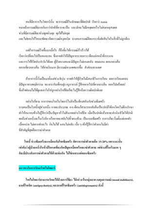คนที่มีอาการไบโพลาร์นั้น จะอารมณ์ดีในลักษณะที่ผิดปกติ เรียกว่า mania
หมายถึงอารมณ์ดีมากเกินกว่าปกติที่ควรจะเป็น และมักจะไม่มีเหตุผลหรือไม่สมเหตุสมผล
ช่วงที่มีอารมณ์ดีจะช่างพูดช่างคุย คุยได้ไม่หยุด
และไม่ชอบให้ใครมาขัดจะเกิดอารมณ์หงุดหงิด บางคนอารมณ์ดีจนกระทั่งตัดสินใจในสิ่งที่ไม่ถูกต้อง
แต่ถ้าอารมณ์ร้ายขึ้นมาเมื่อไร ก็ถึงขั้นใช้อารมณ์ก้าวร้าวได้
เรียกว่าเปลี่ยนไปเป็นคนละคน ซึ่งอาจทาให้มีปัญหากระทบกระเทือนต่อหน้าที่การงาน
และการใช้ชีวิตประจาวันได้เลย ผู้ป่วยบางคนจะมีปัญหาไม่ยอมหลับ ยอมนอน ตอนกลางคืน
อยากเที่ยวกลางคืน ใช้จ่ายเงินมาก มีอารมณ์ทางเพศมากขึ้น สาส่อนทางเพศ
ถ้าอาการนี้เริ่มเป็นมาตั้งแต่ช่วงวัยรุ่น อาจทาให้ผู้ป่วยไม่มีสมาธิในการเรียน ผลการเรียนตกลง
มีปัญหาทางพฤติกรรม ทะเลาะกับเพื่อนฝูง ครูอาจารย์ รู้สึกอยากไปเที่ยวกลางคืน ออกไปเตร็ดเตร่
ซึ่งถ้าพ่อแม่ไม่ได้ดูแลเอาใจใส่ลูกอย่างใกล้ชิดก็จะไม่รู้สึกถึงความผิดปกติเลย
อย่างไรก็ตาม อาการของโรคไบโพลาร์ไม่จาเป็นต้องสลับกับช่วงซึมเศร้า
บางคนเป็นโรคนี้อยู่ช่วงหนึ่ง อาจจะประมาณ 4-6เดือนก็สามารถกลับคืนเป็นปกติได้เองโดยไม่ต้องรักษา
ทาให้คนรอบข้างไม่รู้สึกว่าเป็นปัญหาถ้าไม่สังเกตอย่างใกล้ชิด เมื่อเป็นปกติแล้วเขาจะดาเนินชีวิตได้ปกติ
พอถึงช่วงหนึ่งจะรื่นเริงอีก หรืออาจจะสลับไปขั้วตรงข้าม เป็นแบบซึมเศร้า อาการก็จะเริ่มตั้งแต่แยกตัว
เบื่อหน่าย ไม่อยากทาอะไร กินไม่ได้ นอนไม่หลับ เบื่อ ๆเข้าก็รู้สึกว่าตัวเองไม่มีค่า
ที่สาคัญที่สุดคือการฆ่าตัวตาย
โรคนี้ ช่วงซึมเศร้าจะเหมือนกับโรคซึมเศร้า อัตราการฆ่าตัวตายคือ 15-20% เพราะฉะนั้น
เท่ากับว่าผู้ป่วยหนึ่งในห้ามีโอกาสที่จะเกิดปัญหาเบื่อเศร้าและฆ่าตัวตาย แต่ช่วงที่รื่นเริงมาก ๆ
ก็จะมีประเด็นการฆ่าตัวตายได้ด้วยเช่นกัน ไม่ใช่เฉพาะแค่ตอนซึมเศร้า
แนวทางในการรักษาโรคไบโพลาร์
โรคไบโพลาร์สามารถรักษาได้ด้วยการใช้ยา ได้แก่ ยาในกลุ่มยาควบคุมอารมณ์ (mood stabilizers),
ยาแก้โรคจิต (antipsychotics),และยาแก้โรคซึมเศร้า (antidepressants) ดังนี้
 