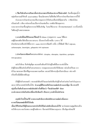 1. ใช้ยาไปช่วยในการปรับสารสื่อนาประสาทตรงให้กลับมาทางานได้อย่างปกติ เรียกชื่อกลุ่มยานี้ว่า
กลุ่มปรับอารมณ์ให้คงที่ mood stabilizer ซึ่งจะมียาเฉพาะไม่กี่ตัวที่จะใช้ในการรักษาที่จะช่วยอาการนี้ได้
ช่วงระยะการรักษาช่วงแรกจะเป็นการคุมอาการให้กลับมาเป็นปกติที่สุดภายใน 1 สัปดาห์ก่อน
หรืออย่างช้า 1 เดือน หลังจากนั้นจะเป็นการรักษาต่อเนื่อง อาจต้องใช้ยาคุมอาการ
ระยะเวลาการรักษาขึ้นอยู่กับอาการคนไข้เป็นสาคัญ ในคนไข้บางราย 1 ปี อาจมาพบหมอแค่ 2-4ครั้งเท่านั้น
ไม่ต้องอยู่โรงพยาบาลตลอด
2. ยาหลักที่นิยมใช้รักษาและได้ผลดี คือ lithium ควบคุมอาการ mania ได้ดีมาก
แต่ผู้ป่วยอาจต้องใช้ยาเป็นระยะเวลานาน เนื่องจากโรคนี้อาจเป็น ๆหาย ๆ ได้
ตัวยายังสามารถป้องกันได้ทั้งอาการ mania และอาการซึมเศร้า ยาอื่น ๆที่ได้ผลดี ได้แก่valproate,
carbamazepine, lamotrigine, gabapentin และ topiramate
3. สาหรับอาการซึมเศร้าตอบสนองดีต่อยา clozapine, olanzapine, risperidone, quetiapine
และziprasidone
อย่างไรก็ตาม สิ่งสาคัญที่สุด คนรอบข้างต้องเข้าใจในผู้ป่วยที่เป็นภาวะเช่นนี้ด้วย
ตัวผู้ป่วยเองก็ต้องดาเนินชีวิตในทางสายกลาง ควบคุมเวลานอนหลับให้เพียงพอ อย่างน้อยก็วันละ 6-8
ชั่วโมง พยายามหาวิธีแก้ปัญหาและลดความเครียด และอย่าใช้ยากระตุ้นหรือสารมึนเมา เช่น เหล้า
หรือเครื่องดื่มที่มีคาเฟอีนสูง
ถ้ามีผู้ป่วยในครอบครัว คนรอบตัวต้องเข้าใจและช่วยกันป้องกันผู้ป่วยในช่วงก่อนโรคกาเริบรุนแรง
เพราะว่ามีโอกาสกลับไปเป็นซ้าอีก ช่วงอายุที่มีโอกาสเป็นโรคอารมณ์แปรปรวนมากที่สุด คือ 15-25ปี
กลุ่มนี้จะเริ่มต้นด้วยอาการขยันผิดปกติ หรือที่เรียกว่า "ไฮเปอร์แอคทีฟ" ต่อมา
บางช่วงของการเจ็บป่วยก็จะเปลี่ยนเป็นซึมเศร้า เป็นมาก ๆ อาจถึงขั้นฆ่าตัวตาย
สรุปแล้วโรคนี้รักษาได้ หากคนรอบตัวมีอาการผิดปกติทางอารมณ์อย่างที่บอกมา
ควรพาไปพบแพทย์เพื่อให้วินิจฉัย
เพื่อจะได้รีบรักษาให้ผู้ป่วยสามารถดาเนินชีวิตได้อย่างปกติเหมือนคนทั่วไป จะช่วยลดความสูญเสียทางด้าน
หน้าที่การงาน และเงินทอง เวลาผู้ป่วยมีอาการ ซึ่งอาจก่อให้เกิดความรุนแรง เป็นปัญหาสังคมได้
 