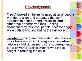 Psychodynamic Freud:  looked at the self-depreciation of people with depression and attributed that self-reproach to anger turned inward related to either real or perceived loss. Feeling abandoned by this loss, people become angry while both loving and hating the lost object. Jacobson:  compared the state of depression to a situation in which the ego is a powerless, helpless child victimized by the superego, much like a powerful sadistic mother who takes delight in torturing the child.  