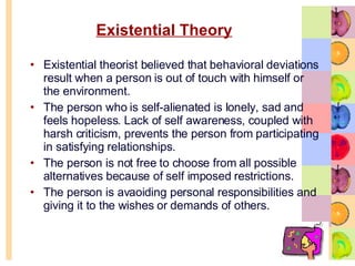 Existential Theory Existential theorist believed that behavioral deviations result when a person is out of touch with himself or the environment.  The person who is self-alienated is lonely, sad and feels hopeless. Lack of self awareness, coupled with harsh criticism, prevents the person from participating in satisfying relationships.  The person is not free to choose from all possible alternatives because of self imposed restrictions. The person is avaoiding personal responsibilities and giving it to the wishes or demands of others.  